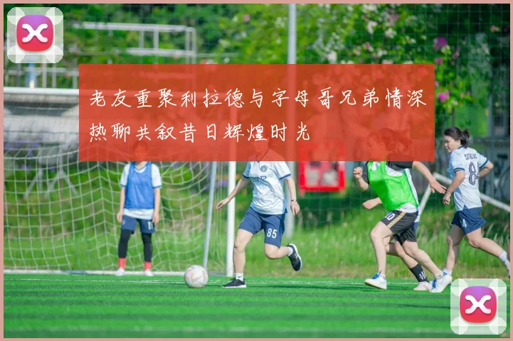 老友重聚利拉德与字母哥兄弟情深热聊共叙昔日辉煌时光