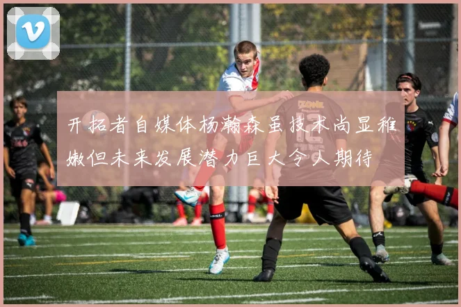 开拓者自媒体杨瀚森虽技术尚显稚嫩但未来发展潜力巨大令人期待
