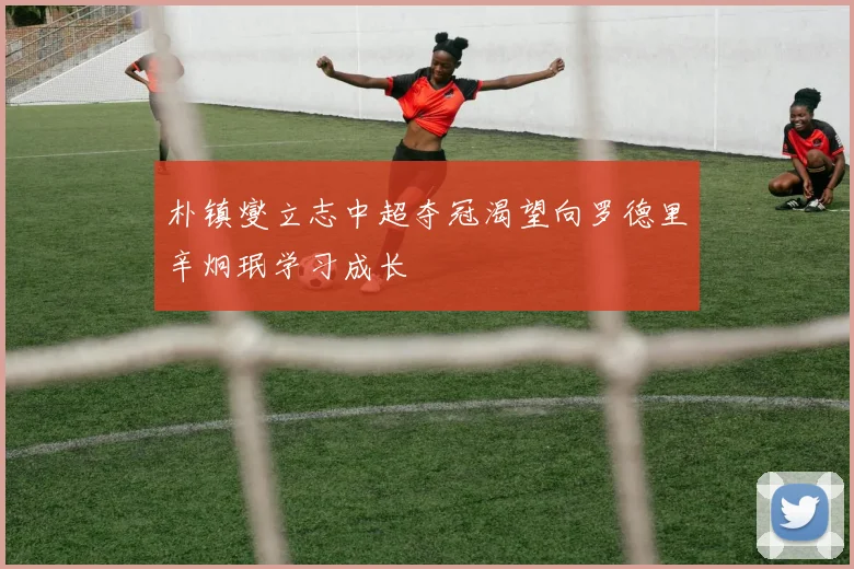 朴镇燮立志中超夺冠渴望向罗德里辛炯珉学习成长