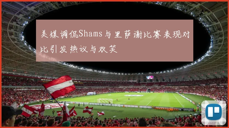 美媒调侃Shams与里萨谢比赛表现对比引发热议与欢笑