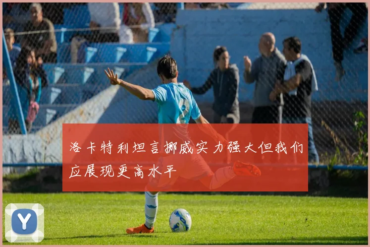 洛卡特利坦言挪威实力强大但我们应展现更高水平
