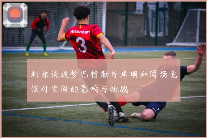科尔谈追梦巴特勒与库明加同场竞技对空间的影响与挑战