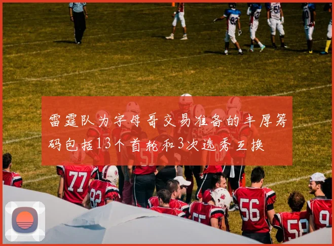 雷霆队为字母哥交易准备的丰厚筹码包括13个首轮和3次选秀互换