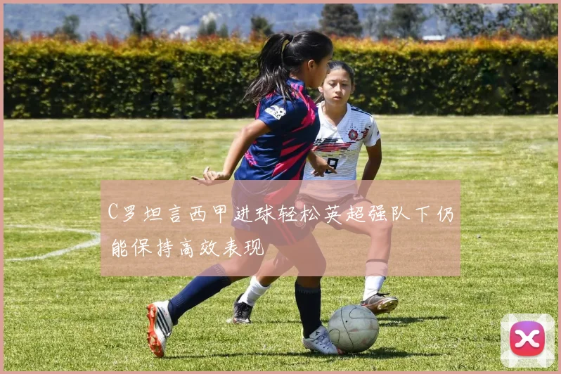 C罗坦言西甲进球轻松英超强队下仍能保持高效表现