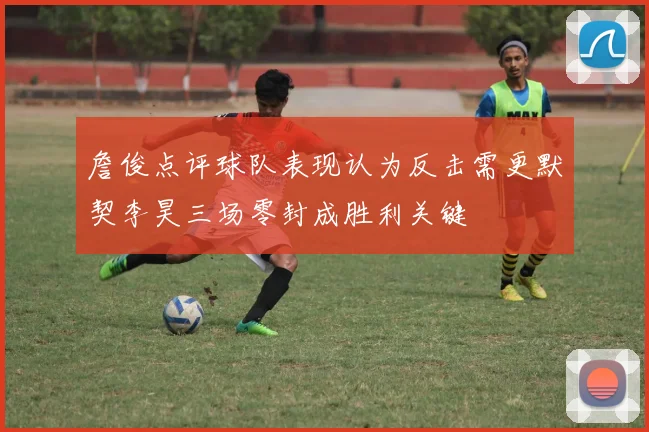 詹俊点评球队表现认为反击需更默契李昊三场零封成胜利关键