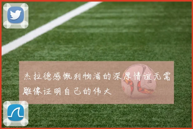 杰拉德感慨利物浦的深厚情谊无需雕像证明自己的伟大