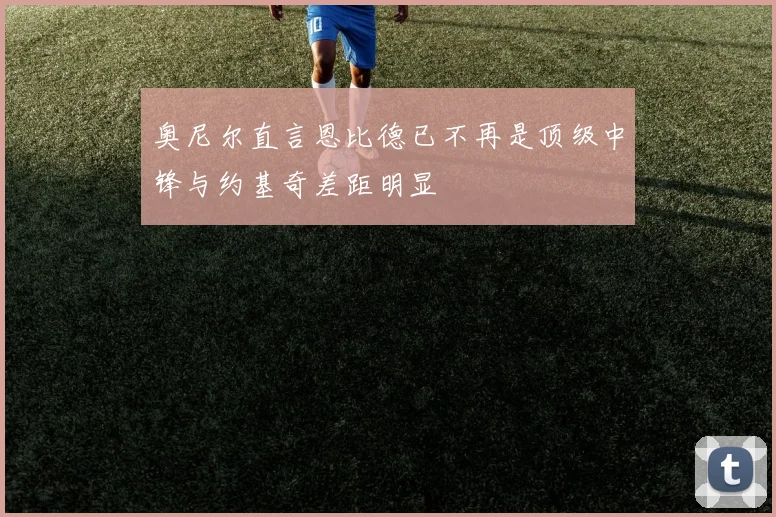 奥尼尔直言恩比德已不再是顶级中锋与约基奇差距明显