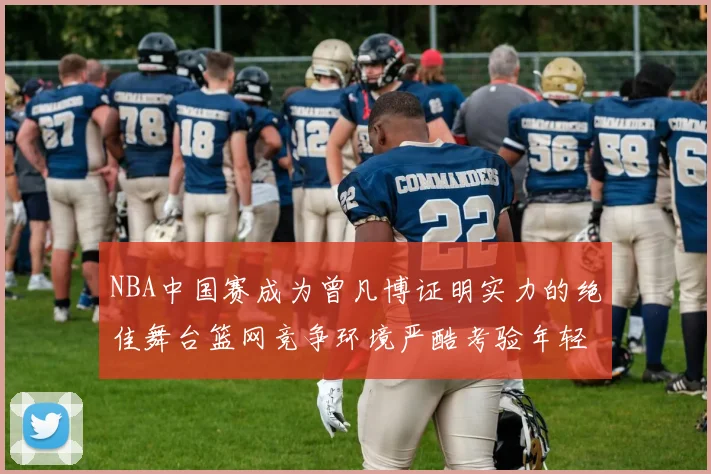 NBA中国赛成为曾凡博证明实力的绝佳舞台篮网竞争环境严酷考验年轻球员
