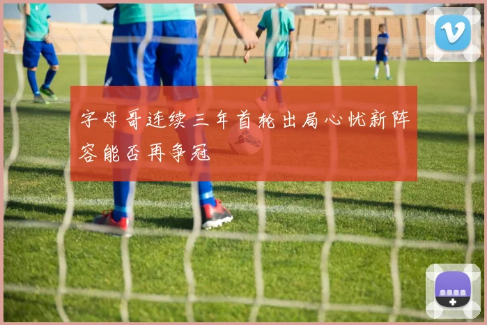 字母哥连续三年首轮出局心忧新阵容能否再争冠