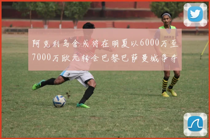 阿克利乌舍或将在明夏以6000万至7000万欧元转会巴黎巴萨曼城争夺战升级