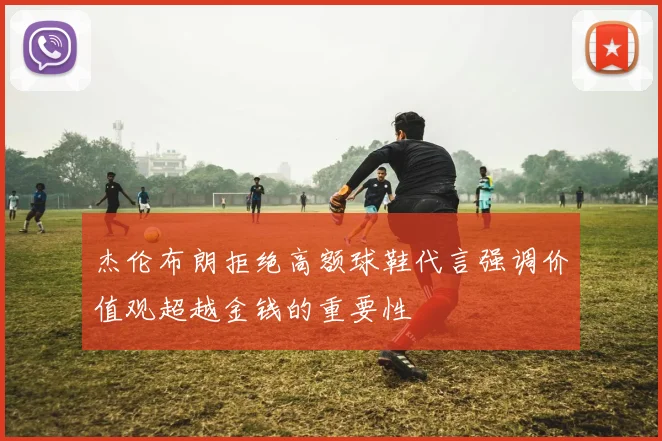 杰伦布朗拒绝高额球鞋代言强调价值观超越金钱的重要性