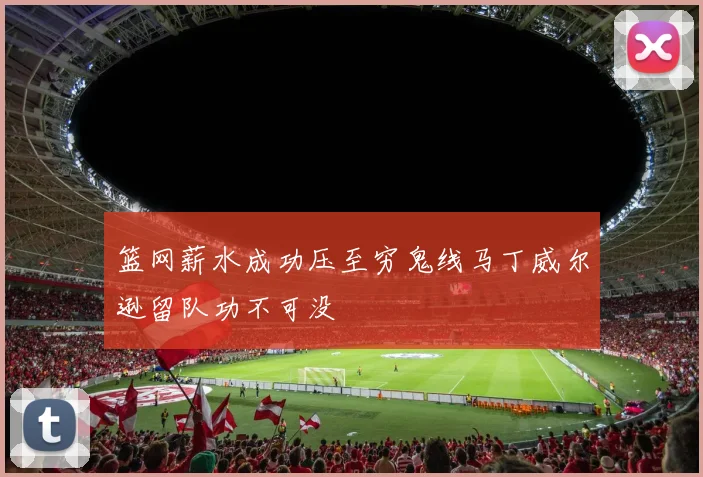 篮网薪水成功压至穷鬼线马丁威尔逊留队功不可没