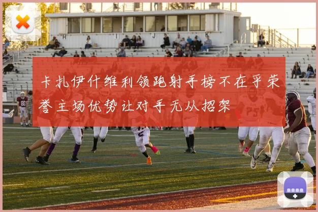 卡扎伊什维利领跑射手榜不在乎荣誉主场优势让对手无从招架