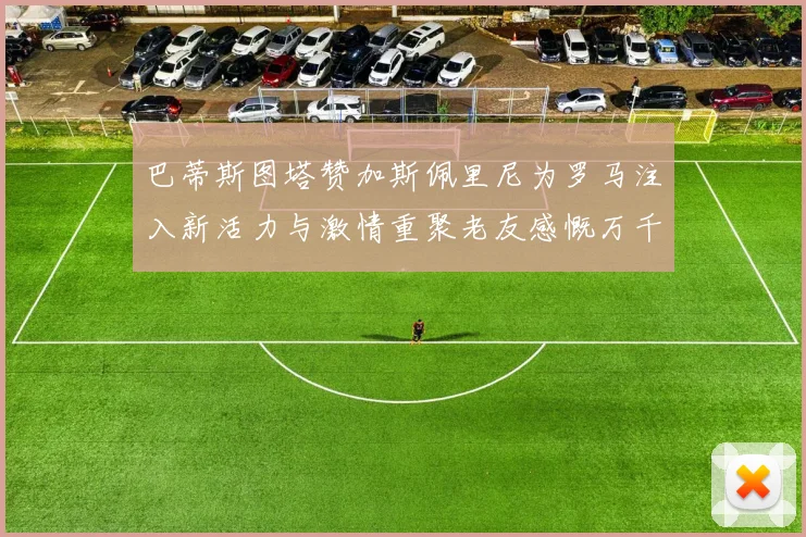 巴蒂斯图塔赞加斯佩里尼为罗马注入新活力与激情重聚老友感慨万千