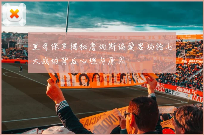 里奇保罗揭秘詹姆斯偏爱客场抢七大战的背后心理与原因