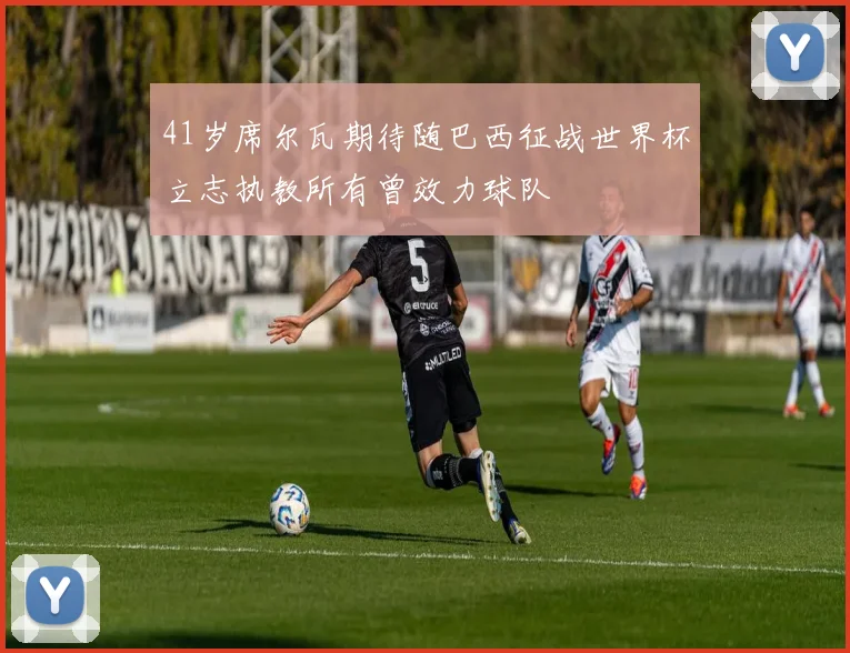 41岁席尔瓦期待随巴西征战世界杯立志执教所有曾效力球队